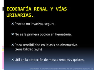 ECOGRAFÍA RENAL Y VÍAS
URINARIAS.
  Prueba no invasiva, segura.


  No es la primera opción en hematuria.


  Poca sensibilidad en litiasis no obstructiva.
   (sensibilidad 24%)

  Útil en la detección de masas renales y quistes.

              MASAHITO JIMBO, MD. EVALUATION AND MANAGEMENT OF HEMATURIA. PRIM CARE CLIN OFFICE PRACT 37 (2010) 461–472.
 