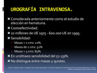 UROGRAFÍA INTRAVENOSA.
 Considerada anteriormente como el estudio de
  elección en hematuria.
 Costoefectividad.
 10 millones de UE 1975 - 600.000 UE en 1995.
 Sensibilidad:
    • Masas < 2 cms: 21%.
    • Masas de 2 cms: 52%
    • Masas > 3 cms: 85%.
 En urolitiasis sensibilidad del 52-59%.
 No distingue entre masas y quistes.
KEVIN N. O’REGAN, OWEN J. O’CONNOR, MD, PATRICK MCLOUGHLIN. THE ROLE OF IMAGING IN THE INVESTIGATION OF PAINLESS HEMATURIA IN ADULTS.
                                                                                           SEMIN ULTRASOUND CT MRI 30:258-270. 2009.
 