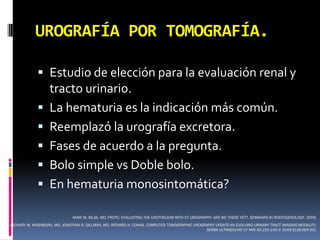 UROGRAFÍA POR TOMOGRAFÍA.

              Estudio de elección para la evaluación renal y
               tracto urinario.
              La hematuria es la indicación más común.
              Reemplazó la urografía excretora.
              Fases de acuerdo a la pregunta.
              Bolo simple vs Doble bolo.
              En hematuria monosintomática?

                              ANNE M. SILAS, MD, FRCPC. EVALUATING THE UROTHELIUM WITH CT UROGRAPHY: ARE WE THERE YET?. SEMINARS IN ROENTGENOLOGY. 2009.
ZACHARY W. WASHBURN, MD, JONATHAN R. DILLMAN, MD, RICHARD H. COHAN. COMPUTED TOMOGRAPHIC UROGRAPHY UPDATE:AN EVOLVING URINARY TRACT IMAGING MODALITY.
                                                                                               SEMIN ULTRASOUND CT MRI 30:233-245 © 2009 ELSEVIER INC.
 