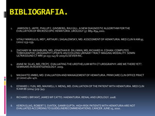 BIBLIOGRAFIA.
1.   JAMISON S. JAFFE, PHILLIP C. GINSBERG, RAJI GILL. A NEW DIAGNOSTIC ALGORITHM FOR THE
     EVALUATION OF MICROSCOPIC HEMATURIA. UROLOGY 57: 889–894,2001.


2.   VITALY MARGULIS, MD*, ARTHUR I. SAGALOWSKY, MD. ASSESSMENT OF HEMATURIA. MED CLIN N AM 95
     (2011) 153–159.

3.   ZACHARY W. WASHBURN, MD, JONATHAN R. DILLMAN, MD, RICHARD H. COHAN. COMPUTED
     TOMOGRAPHIC UROGRAPHY UPDATE:AN EVOLVING URINARY TRACT IMAGING MODALITY. SEMIN
     ULTRASOUND CT MRI 30:233-245 © 2009 ELSEVIER INC.


4.   ANNE M. SILAS, MD, FRCPC. EVALUATING THE UROTHELIUM WITH CT UROGRAPHY: ARE WE THERE YET?.
     SEMINARS IN ROENTGENOLOGY. 2009.


5.   MASAHITO JIMBO, MD. EVALUATION AND MANAGEMENT OF HEMATURIA. PRIM CARE CLIN OFFICE PRACT
     37 (2010) 461–472.


6.   EDWARD J. YUN, MD, MAXWELL V. MENG, MD. EVALUATION OF THE PATIENT WITH HEMATURIA. MED CLIN
     N AM 88 (2004) 329–343.


7.   RICHARD J BRYANT, JAMES WF CATTO. HAEMATURIA. RENAL AND UROLOGY. 2008.


8.   KEREN ELIAS, ROBERT S. SVATEK, SAMIR GUPTA. HIGH-RISK PATIENTS WITH HEMATURIA ARE NOT
     EVALUATED ACCORDING TO GUIDELINERECOMMENDATIONS. CANCER .JUNE 15, 2010.
 