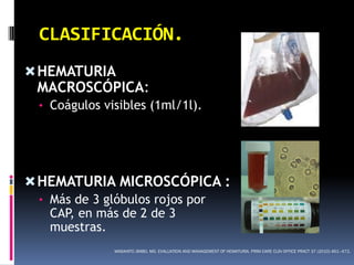 CLASIFICACIÓN.
 HEMATURIA
 MACROSCÓPICA:
 • Coágulos visibles (1ml/1l).




 HEMATURIA MICROSCÓPICA :
 • Más de 3 glóbulos rojos por
   CAP, en más de 2 de 3
   muestras.
              MASAHITO JIMBO, MD. EVALUATION AND MANAGEMENT OF HEMATURIA. PRIM CARE CLIN OFFICE PRACT 37 (2010) 461–472.
 