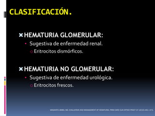 CLASIFICACIÓN.

  HEMATURIA GLOMERULAR:
   • Sugestiva de enfermedad renal.
     o Eritrocitos dismórficos.


  HEMATURIA NO GLOMERULAR:
   • Sugestiva de enfermedad urológica.
     o Eritrocitos frescos.



             MASAHITO JIMBO, MD. EVALUATION AND MANAGEMENT OF HEMATURIA. PRIM CARE CLIN OFFICE PRACT 37 (2010) 461–472.
 