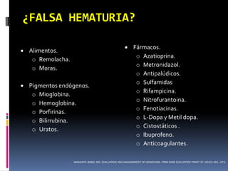 ¿FALSA HEMATURIA?

                                                      Fármacos.
 Alimentos.
                                                        o Azatioprina.
   o Remolacha.
                                                        o Metronidazol.
   o Moras.
                                                        o Antipalúdicos.
                                                        o Sulfamidas
 Pigmentos endógenos.
                                                        o Rifampicina.
   o Mioglobina.
                                                        o Nitrofurantoina.
   o Hemoglobina.
                                                        o Fenotiacinas.
   o Porfirinas.
                                                        o L-Dopa y Metil dopa.
   o Bilirrubina.
                                                        o Cistostáticos .
   o Uratos.
                                                        o Ibuprofeno.
                                                        o Anticoagulantes.

                  MASAHITO JIMBO, MD. EVALUATION AND MANAGEMENT OF HEMATURIA. PRIM CARE CLIN OFFICE PRACT 37 (2010) 461–472.
 