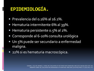 EPIDEMIOLOGÍA.
 Prevalencia del 0.16% al 16.1%.
 Hematuria intermitente 6% al 39%.
 Hematuria persistente 0.5% al 2%.
 Corresponde al 6-20% consulta urológica
 Un 5% puede ser secundario a enfermedad
  maligna.
 22% si es hematuria macroscópica.


           EDWARD J. YUN, MD, MAXWELL V. MENG, MD. EVALUATION OF THE PATIENT WITH HEMATURIA. MED CLIN N AM 88 (2004) 329–343.
               MASAHITO JIMBO, MD. EVALUATION AND MANAGEMENT OF HEMATURIA. PRIM CARE CLIN OFFICE PRACT 37 (2010) 461–472.
 