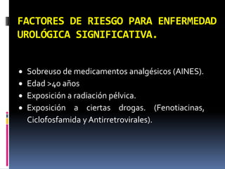 FACTORES DE RIESGO PARA ENFERMEDAD
UROLÓGICA SIGNIFICATIVA.


   Sobreuso de medicamentos analgésicos (AINES).
   Edad >40 años
   Exposición a radiación pélvica.
   Exposición a ciertas drogas. (Fenotiacinas,
    Ciclofosfamida y Antirretrovirales).
 