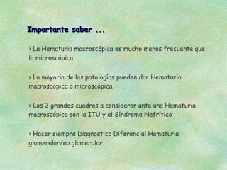 Importante saber ...

› La Hematuria macroscópica es mucho menos frecuente que
la microscópica.


› La mayoría de las patologías pueden dar Hematuria
macroscópica o microscópica.


› Los 2 grandes cuadros a considerar ante una Hematuria
macroscópica son la ITU y el Síndrome Nefrítico


› Hacer siempre Diagnostico Diferencial Hematuria
glomerular/no glomerular.
 