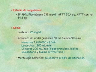 › Estudio de coagulación:
    • IP 99%, Fibrinógeno 532 mg/dl, APTT 35,4 sg, APTT control
      34,6 sg.


› Orina:
    • Proteinas 26 mg/dl.

    • Recuento de Addis (Volumen 60 ml, tiempo 90 min):
           ·Hematies 1.760.000 mL/min
           ·Leucocitos 1900 mL/min
           ·Cilindros 200 mL/min (Tipos granuloso, hialino
            leucocitario y hialino eritrocitario)

    • Morfología hematíes: se observa el 65% de alteración.
 
