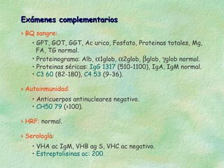 Exámenes complementarios
› BQ sangre:
    • GPT, GOT, GGT, Ac urico, Fosfato, Proteinas totales, Mg,
      FA, TG normal.
    • Proteinograma: Alb, α1glob, α2glob, βglob, γglob normal.
    • Proteinas séricas: IgG 1317 (510-1100), IgA, IgM normal.
    • C3 60 (82-180), C4 53 (9-36).

› Autoinmunidad:
    • Anticuerpos antinucleares negativo.
    • CH50 79 (>100).

› HRF: normal.

› Serología:
    • VHA ac IgM, VHB ag S, VHC ac negativo.
    • Estreptolisinas ac: 200.
 