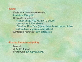 › Orina:
    • Fosfato, Ac urico y Mg normal.
    • Proteinas 25 mg/dl.
    • Recuento de Addis
        •Hematies 653.400 ml/min (0-3000)
        •Leucocitos 2.700 ml/min
        •Cilindros 97 ml/min (tipos hialino leucocitario, hialino
        eritrocitario y granuloso hemático)
    •Morfología hematíes: 80% alteracion.



› Estudio funcion renal (24 h):
    • Normal
    • Cl Cr 0,44 ml/dl.
    • Proteinuria 8,7 mg/m2/hora.
 