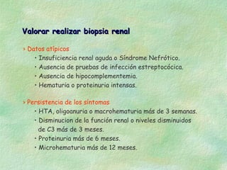 Valorar realizar biopsia renal

› Datos atípicos
    • Insuficiencia renal aguda o Síndrome Nefrótico.
    • Ausencia de pruebas de infección estreptocócica.
    • Ausencia de hipocomplementemia.
    • Hematuria o proteinuria intensas.

› Persistencia de los síntomas
    • HTA, oligoanuria o macrohematuria más de 3 semanas.
    • Disminucion de la función renal o niveles disminuidos
      de C3 más de 3 meses.
    • Proteinuria más de 6 meses.
    • Microhematuria más de 12 meses.
 