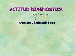 ACTITUD DIAGNOSTICA
       Orina roja / marrón


   Anamnesis y Exploración Física
 