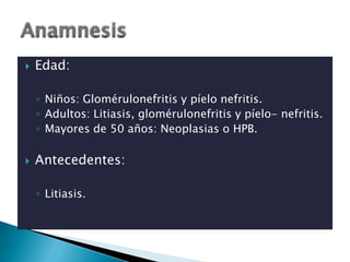    Edad:

    ◦ Niños: Glomérulonefritis y píelo nefritis.
    ◦ Adultos: Litiasis, glomérulonefritis y píelo- nefritis.
    ◦ Mayores de 50 años: Neoplasias o HPB.

   Antecedentes:

    ◦ Litiasis.
 