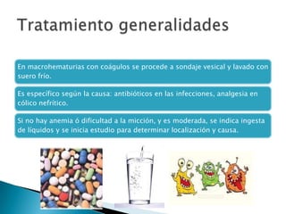 En macrohematurias con coágulos se procede a sondaje vesical y lavado con
suero frío.

Es específico según la causa: antibióticos en las infecciones, analgesia en
cólico nefrítico.

Si no hay anemia ó dificultad a la micción, y es moderada, se indica ingesta
de líquidos y se inicia estudio para determinar localización y causa.
 
