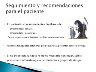    En pacientes con antecedentes familiares de:
        ◦ Enfermedades renales
        ◦ Enfermedades prostáticas
         Serán seguidas para detectar posibles complicaciones.


•       Pacientes tabaquistas están más predispuestos a presentar cáncer de vejiga



       Si no se detecta la causa  no es necesario continuar, solo sí
        presentan sintomatología o pertenezcan a grupos de riesgo.
 