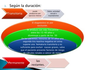 3.    Según la duración:
                           puede          fiebre, actividad
     Transitoria       producirse por          sexual o
                      ejercicio intenso     traumatismos



                          El diagnóstico es por
                                exclusión.

                     Se produce con más frecuencia
                         entre los 15-40 años y
                      disminuye a partir de los 50
                                  años.
               En los pacientes menores de 50 años una
                segunda tira reactiva negativa en orina
                supone una hematuria transitoria y es
              suficiente para excluir causas graves, salvo
              que el paciente presente factores de riesgo
                 de cálculos renales o cáncer de vejiga.


                             las
     Permanente
                         restantes.
 