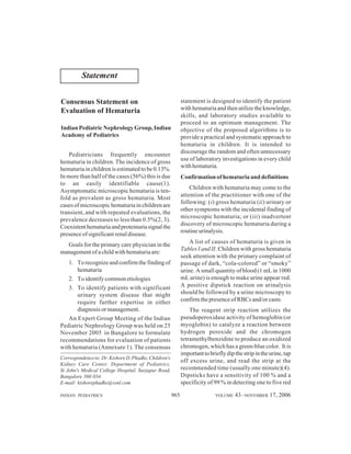 Statement
statement is designed to identify the patient
with hematuria and then utilize the knowledge,
skills, and laboratory studies available to
proceed to an optimum management. The
objective of the proposed algorithms is to
provide a practical and systematic approach to
hematuria in children. It is intended to
discourage the random and often unnecessary
use of laboratory investigations in every child
with hematuria.

Consensus Statement on
Evaluation of Hematuria
Indian Pediatric Nephrology Group, Indian
Academy of Pediatrics
Pediatricians frequently encounter
hematuria in children. The incidence of gross
hematuria in children is estimated to be 0.13%.
In more than half of the cases (56%) this is due
to an easily identifiable cause(1).
Asymptomatic microscopic hematuria is tenfold as prevalent as gross hematuria. Most
cases of microscopic hematuria in children are
transient, and with repeated evaluations, the
prevalence decreases to less than 0.5%(2, 3).
Coexistent hematuria and proteinuria signal the
presence of significant renal disease.

Confirmation of hematuria and definitions
Children with hematuria may come to the
attention of the practitioner with one of the
following: (i) gross hematuria (ii) urinary or
other symptoms with the incidental finding of
microscopic hematuria; or (iii) inadvertent
discovery of microscopic hematuria during a
routine urinalysis.
A list of causes of hematuria is given in
Tables I and II. Children with gross hematuria
seek attention with the primary complaint of
passage of dark, “cola-colored” or “smoky”
urine. A small quantity of blood (1 mL in 1000
mL urine) is enough to make urine appear red.
A positive dipstick reaction on urinalysis
should be followed by a urine microscopy to
confirm the presence of RBCs and/or casts.

Goals for the primary care physician in the
management of a child with hematuria are:
1. To recognize and confirm the finding of
hematuria
2. To identify common etiologies
3. To identify patients with significant
urinary system disease that might
require further expertise in either
diagnosis or management.
An Expert Group Meeting of the Indian
Pediatric Nephrology Group was held on 25
November 2005 in Bangalore to formulate
recommendations for evaluation of patients
with hematuria (Annexure 1). The consensus

The reagent strip reaction utilizes the
pseudoperoxidase activity of hemoglobin (or
myoglobin) to catalyze a reaction between
hydrogen peroxide and the chromogen
tetramethylbenzidine to produce an oxidized
chromogen, which has a green-blue color. It is
important to briefly dip the strip in the urine, tap
off excess urine, and read the strip at the
recommended time (usually one minute)(4).
Dipsticks have a sensitivity of 100 % and a
specificity of 99 % in detecting one to five red

Correspondence to: Dr. Kishore D. Phadke, Children's
Kidney Care Center, Department of Pediatrics,
St John's Medical College Hospital, Sarjapur Road,
Bangalore 560 034.
E-mail: kishorephadke@vsnl.com
INDIAN PEDIATRICS

965

VOLUME

43__NOVEMBER 17, 2006

 