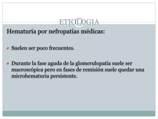ETIOLOGIA
Hematuria por nefropatías médicas:
 Suelen ser poco frecuentes.
 Durante la fase aguda de la glomerulopatía suele ser
macroscópica pero en fases de remisión suele quedar una
microhematuria persistente.
 