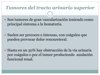 Tumores del tracto urinario superior
 Son tumores de gran vascularización teniendo como
principal síntoma a la hematuria.
 Suelen ser precoces e intensas, con coágulos que
pueden provocar dolor renoureteral.
 Hasta en un 30% hay obstrucción de la vía urinaria
por coágulos o por el tumor produciendo anulación
funcional renal.
 