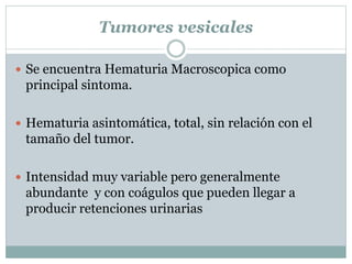 Tumores vesicales
 Se encuentra Hematuria Macroscopica como
principal sintoma.
 Hematuria asintomática, total, sin relación con el
tamaño del tumor.
 Intensidad muy variable pero generalmente
abundante y con coágulos que pueden llegar a
producir retenciones urinarias
 