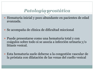 Patología prostática
 Hematuria inicial y poco abundante en pacientes de edad
avanzada.
 Se acompaña de clínica de dificultad miccional
 Puede presentarse como una hematuria total y con
coágulos sobre todo si se asocia a infección urinaria y/o
litiasis vesical.
 Esta hematuria suele deberse a la congestión vascular de
la próstata con dilatación de las venas del cuello vesical
 