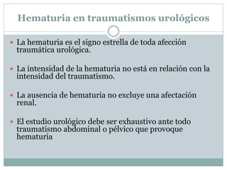 Hematuria en traumatismos urológicos
 La hematuria es el signo estrella de toda afección
traumática urológica.
 La intensidad de la hematuria no está en relación con la
intensidad del traumatismo.
 La ausencia de hematuria no excluye una afectación
renal.
 El estudio urológico debe ser exhaustivo ante todo
traumatismo abdominal o pélvico que provoque
hematuria
 