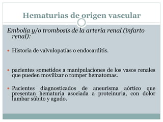 Hematurias de origen vascular
Embolia y/o trombosis de la arteria renal (infarto
renal):
 Historia de valvulopatías o endocarditis.
 pacientes sometidos a manipulaciones de los vasos renales
que pueden movilizar o romper hematomas.
 Pacientes diagnosticados de aneurisma aórtico que
presentan hematuria asociada a proteinuria, con dolor
lumbar súbito y agudo.
 