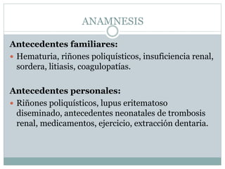 ANAMNESIS
Antecedentes familiares:
 Hematuria, riñones poliquísticos, insuficiencia renal,
sordera, litiasis, coagulopatías.
Antecedentes personales:
 Riñones poliquísticos, lupus eritematoso
diseminado, antecedentes neonatales de trombosis
renal, medicamentos, ejercicio, extracción dentaria.
 