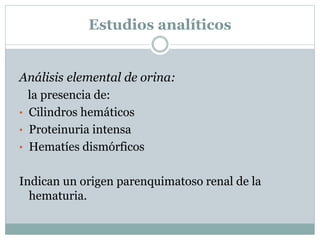 Estudios analíticos
Análisis elemental de orina:
la presencia de:
• Cilindros hemáticos
• Proteinuria intensa
• Hematíes dismórficos
Indican un origen parenquimatoso renal de la
hematuria.
 