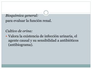 Bioquímica general:
para evaluar la función renal.
Cultivo de orina:
 Valora la existencia de infección urinaria, el
agente causal y su sensibilidad a antibióticos
(antibiograma).
 