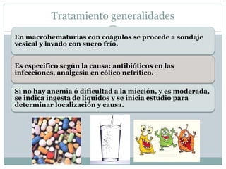 En macrohematurias con coágulos se procede a sondaje
vesical y lavado con suero frío.
Es específico según la causa: antibióticos en las
infecciones, analgesia en cólico nefrítico.
Si no hay anemia ó dificultad a la micción, y es moderada,
se indica ingesta de líquidos y se inicia estudio para
determinar localización y causa.
Tratamiento generalidades
 