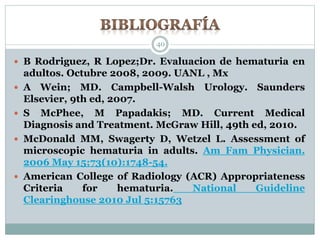  B Rodriguez, R Lopez;Dr. Evaluacion de hematuria en
adultos. Octubre 2008, 2009. UANL , Mx
 A Wein; MD. Campbell-Walsh Urology. Saunders
Elsevier, 9th ed, 2007.
 S McPhee, M Papadakis; MD. Current Medical
Diagnosis and Treatment. McGraw Hill, 49th ed, 2010.
 McDonald MM, Swagerty D, Wetzel L. Assessment of
microscopic hematuria in adults. Am Fam Physician.
2006 May 15;73(10):1748-54.
 American College of Radiology (ACR) Appropriateness
Criteria for hematuria. National Guideline
Clearinghouse 2010 Jul 5:15763
40
 