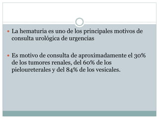  La hematuria es uno de los principales motivos de
consulta urológica de urgencias
 Es motivo de consulta de aproximadamente el 30%
de los tumores renales, del 60% de los
pieloureterales y del 84% de los vesicales.
 