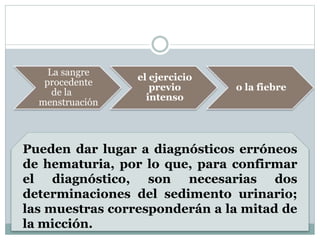 La sangre
procedente
de la
menstruación
el ejercicio
previo
intenso
o la fiebre
Pueden dar lugar a diagnósticos erróneos
de hematuria, por lo que, para confirmar
el diagnóstico, son necesarias dos
determinaciones del sedimento urinario;
las muestras corresponderán a la mitad de
la micción.
 