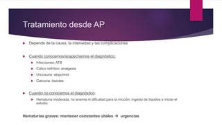 Tratamiento desde AP
 Depende de la causa, la intensidad y las complicaciones
 Cuando conocemos/sospechamos el diagnóstico:
 Infecciones: ATB
 Cólico nefrítico: analgesia
 Uricosuria: alopurinol
 Calciuria: tiazidas
 Cuando no conocemos el diagnóstico:
 Hematuria moderada, no anemia ni dificultad para la micción: ingesta de líquidos e iniciar el
estudio.
Hematurias graves: mantener constantes vitales  urgencias
 