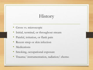 History
• Gross vs. microscopic
• Initial, terminal, or throughout stream
• Painful, irritation, or flank pain
• Recent strep or skin infection
• Medications
• Smoking, occupational exposure
• Trauma/ instrumentation, radiation/ chemo
 