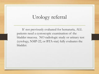 Urology referral
If not previously evaluated for hematuria, ALL
patients need a cystoscopic examination of the
bladder mucosa. NO radiologic study or urinary test
(cytology, NMP-22, or BTA-stat) fully evaluates the
bladder.
 