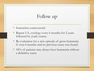 Follow up
• Somewhat controversial
• Repeat UA, cytology every 6 months for 2 years
followed by yearly exams.
• Re-evaluation for a new episode of gross hematuria
if over 6 months and no previous cause was found.
• 18% of patients may always have hematuria without
a definitive cause
 