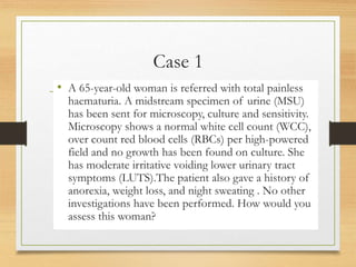 Case 1
• A 65-year-old woman is referred with total painless
haematuria. A midstream specimen of urine (MSU)
has been sent for microscopy, culture and sensitivity.
Microscopy shows a normal white cell count (WCC),
over count red blood cells (RBCs) per high-powered
field and no growth has been found on culture. She
has moderate irritative voiding lower urinary tract
symptoms (LUTS).The patient also gave a history of
anorexia, weight loss, and night sweating . No other
investigations have been performed. How would you
assess this woman?
 