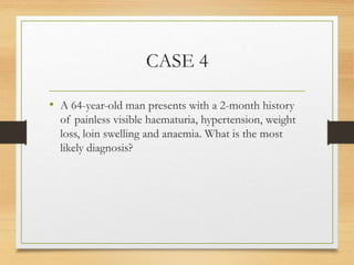 CASE 4
• A 64-year-old man presents with a 2-month history
of painless visible haematuria, hypertension, weight
loss, loin swelling and anaemia. What is the most
likely diagnosis?
 