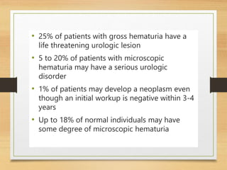 • 25% of patients with gross hematuria have a
life threatening urologic lesion
• 5 to 20% of patients with microscopic
hematuria may have a serious urologic
disorder
• 1% of patients may develop a neoplasm even
though an initial workup is negative within 3-4
years
• Up to 18% of normal individuals may have
some degree of microscopic hematuria
 
