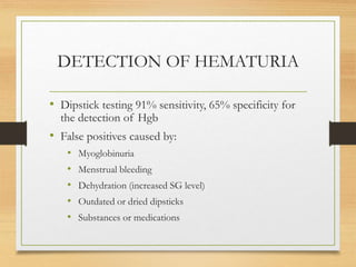 DETECTION OF HEMATURIA
• Dipstick testing 91% sensitivity, 65% specificity for
the detection of Hgb
• False positives caused by:
• Myoglobinuria
• Menstrual bleeding
• Dehydration (increased SG level)
• Outdated or dried dipsticks
• Substances or medications
 