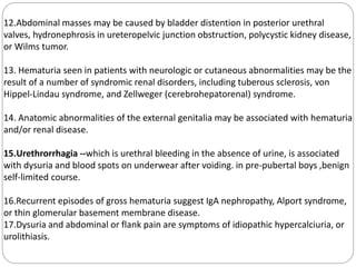 12.Abdominal masses may be caused by bladder distention in posterior urethral
valves, hydronephrosis in ureteropelvic junction obstruction, polycystic kidney disease,
or Wilms tumor.
13. Hematuria seen in patients with neurologic or cutaneous abnormalities may be the
result of a number of syndromic renal disorders, including tuberous sclerosis, von
Hippel-Lindau syndrome, and Zellweger (cerebrohepatorenal) syndrome.
14. Anatomic abnormalities of the external genitalia may be associated with hematuria
and/or renal disease.
15.Urethrorrhagia --which is urethral bleeding in the absence of urine, is associated
with dysuria and blood spots on underwear after voiding. in pre-pubertal boys ,benign
self-limited course.
16.Recurrent episodes of gross hematuria suggest IgA nephropathy, Alport syndrome,
or thin glomerular basement membrane disease.
17.Dysuria and abdominal or flank pain are symptoms of idiopathic hypercalciuria, or
urolithiasis.
 
