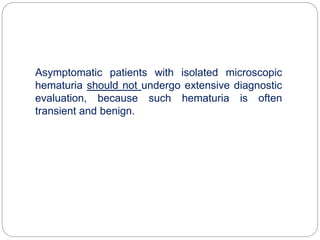 Asymptomatic patients with isolated microscopic
hematuria should not undergo extensive diagnostic
evaluation, because such hematuria is often
transient and benign.
 