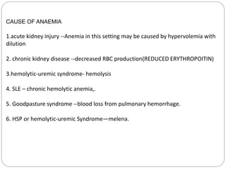 CAUSE OF ANAEMIA
1.acute kidney injury --Anemia in this setting may be caused by hypervolemia with
dilution
2. chronic kidney disease --decreased RBC production(REDUCED ERYTHROPOITIN)
3.hemolytic-uremic syndrome- hemolysis
4. SLE – chronic hemolytic anemia,.
5. Goodpasture syndrome --blood loss from pulmonary hemorrhage.
6. HSP or hemolytic-uremic Syndrome—melena.
 