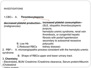 INVESTIGATIONS
1.CBC-- A. Thrombocytopenia
decreased platelet production--
(malignancies)
increased platelet consumption--
(SLE, idiopathic thrombocytopenic
purpura,
hemolytic-uremic syndrome, renal vein
thrombosis, or congenital hepatic
fibrosis with portal hypertension
secondary to autosomal recessive
polycystic
kidney disease)
B. Low Hb
C.Reduced RBCs
2. PBF-- A. microangiopathic process consistent with the hemolytic-uremic
syndrome
B. Shape of RBCs-upper and lower urinary tract.
3. Chemistry
- Electrolytes, BUN/ Creatinine /Creatinine clearance, Serum protein/Albumin
/Cholesterol
 