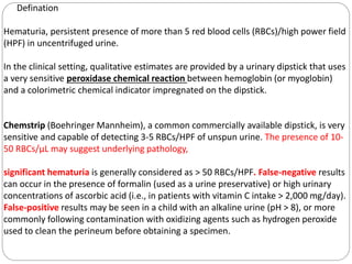 Defination
Hematuria, persistent presence of more than 5 red blood cells (RBCs)/high power field
(HPF) in uncentrifuged urine.
In the clinical setting, qualitative estimates are provided by a urinary dipstick that uses
a very sensitive peroxidase chemical reaction between hemoglobin (or myoglobin)
and a colorimetric chemical indicator impregnated on the dipstick.
Chemstrip (Boehringer Mannheim), a common commercially available dipstick, is very
sensitive and capable of detecting 3-5 RBCs/HPF of unspun urine. The presence of 10-
50 RBCs/μL may suggest underlying pathology,
significant hematuria is generally considered as > 50 RBCs/HPF. False-negative results
can occur in the presence of formalin (used as a urine preservative) or high urinary
concentrations of ascorbic acid (i.e., in patients with vitamin C intake > 2,000 mg/day).
False-positive results may be seen in a child with an alkaline urine (pH > 8), or more
commonly following contamination with oxidizing agents such as hydrogen peroxide
used to clean the perineum before obtaining a specimen.
 