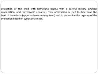 Evaluation of the child with hematuria begins with a careful history, physical
examination, and microscopic urinalysis. This information is used to determine the
level of hematuria (upper vs lower urinary tract) and to determine the urgency of the
evaluation based on symptomatology.
 