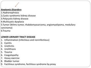 Anatomic Disorders
1.Hydronephrosis
2,Cystic-syndromic kidney disease
3.Polycystic kidney disease
4.Multicystic dysplasia
5.Tumor (Wilms tumor, rhabdomyosarcoma, angiomyolipoma, medullary
carcinoma)
6.Trauma
LOWER URINARY TRACT DISEASE
1. Inflammation (infectious and noninfectious)
2. Cystitis
3. Urethritis
4. Urolithiasis
5. Trauma
6. Coagulopathy
7. Heavy exercise
8. Bladder tumor
9. Factitious syndrome, factitious syndrome by proxy
 