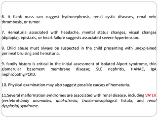 6. A flank mass can suggest hydronephrosis, renal cystic diseases, renal vein
thrombosis, or tumor.
7. Hematuria associated with headache, mental status changes, visual changes
(diplopia), epistaxis, or heart failure suggests associated severe hypertension.
8. Child abuse must always be suspected in the child presenting with unexplained
perineal bruising and hematuria.
9. family history is critical in the initial assessment of isolated Alport syndrome, thin
glomerular basement membrane disease; SLE nephritis, HANAC, IgA
nephropathy,PCKD.
10. Physical examination may also suggest possible causes of hematuria.
11.Several malformation syndromes are associated with renal disease, including VATER
(vertebral-body anomalies, anal-atresia, trache-oesophageal fistula, and renal
dysplasia) syndrome.
 