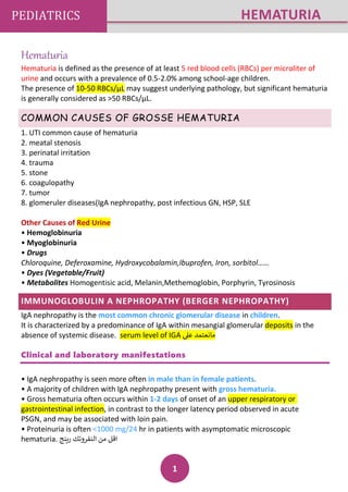 1
PEDIATRICS HEMATURIA
Hematuria
Hematuria is defined as the presence of at least 5 red blood cells (RBCs) per microliter of
urine and occurs with a prevalence of 0.5-2.0% among school-age children.
The presence of 10-50 RBCs/μL may suggest underlying pathology, but significant hematuria
is generally considered as >50 RBCs/μL.
COMMON CAUSES OF GROSSE HEMATURIA
1. UTI common cause of hematuria
2. meatal stenosis
3. perinatal irritation
4. trauma
5. stone
6. coagulopathy
7. tumor
8. glomeruler diseases(IgA nephropathy, post infectious GN, HSP, SLE
Other Causes of Red Urine
• Hemoglobinuria
• Myoglobinuria
• Drugs
Chloroquine, Deferoxamine, Hydroxycobalamin,Ibuprofen, Iron, sorbitol……
• Dyes (Vegetable/Fruit)
• Metabolites Homogentisic acid, Melanin,Methemoglobin, Porphyrin, Tyrosinosis
IMMUNOGLOBULIN A NEPHROPATHY (BERGER NEPHROPATHY)
IgA nephropathy is the most common chronic glomerular disease in children.
It is characterized by a predominance of IgA within mesangial glomerular deposits in the
absence of systemic disease. serum level of IGA ‫عىل‬ ‫مانعتمد‬
Clinical and laboratory manifestations
• IgA nephropathy is seen more often in male than in female patients.
• A majority of children with IgA nephropathy present with gross hematuria.
• Gross hematuria often occurs within 1-2 days of onset of an upper respiratory or
gastrointestinal infection, in contrast to the longer latency period observed in acute
PSGN, and may be associated with loin pain.
• Proteinuria is often <1000 mg/24 hr in patients with asymptomatic microscopic
hematuria. ‫رينج‬ ‫النفروتك‬ ‫من‬ ‫اقل‬
 